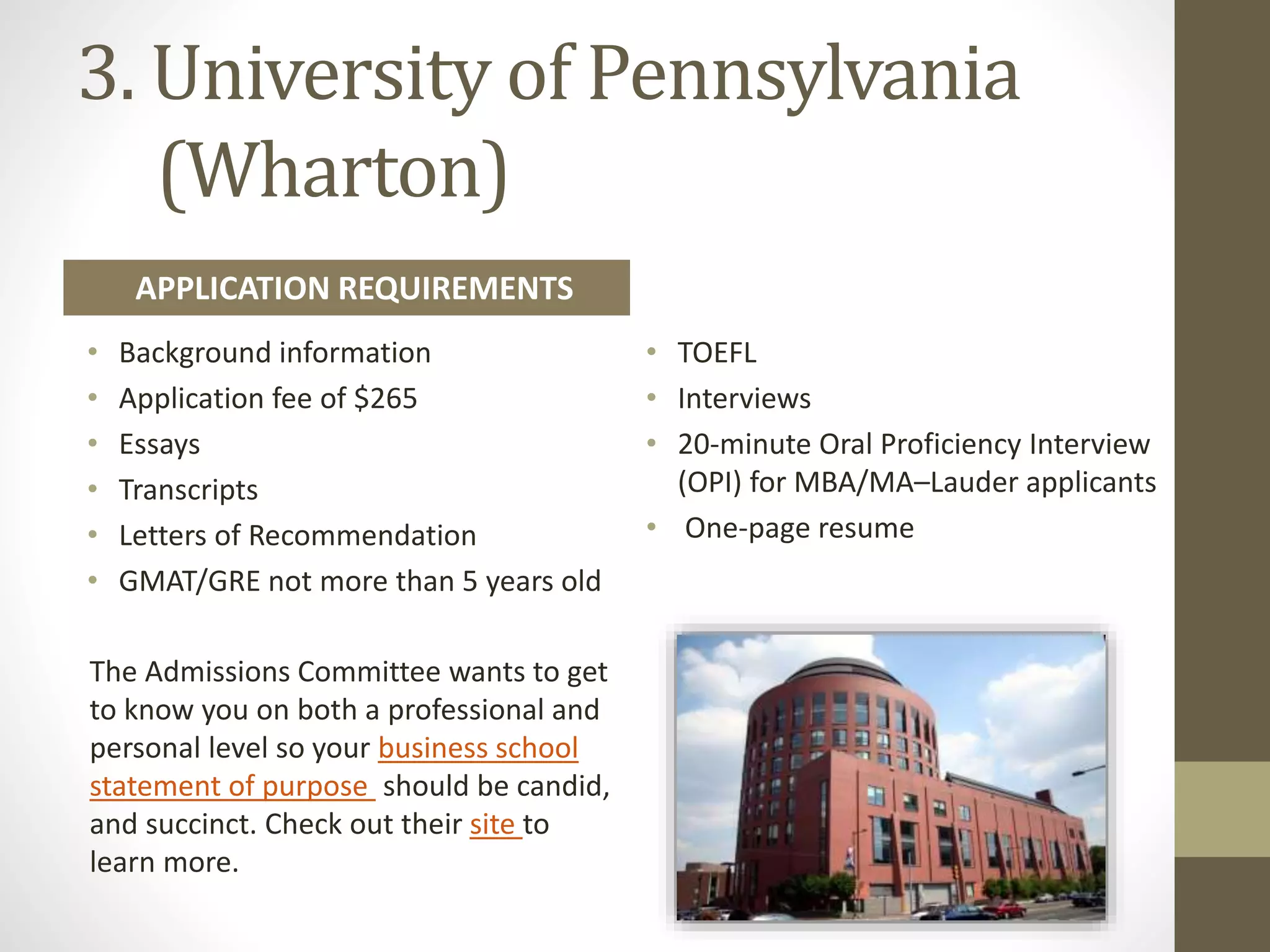 3. University of Pennsylvania
(Wharton)
• Background information
• Application fee of $265
• Essays
• Transcripts
• Letters of Recommendation
• GMAT/GRE not more than 5 years old
• TOEFL
• Interviews
• 20-minute Oral Proficiency Interview
(OPI) for MBA/MA–Lauder applicants
• One-page resume
The Admissions Committee wants to get
to know you on both a professional and
personal level so your business school
statement of purpose should be candid,
and succinct. Check out their site to
learn more.
APPLICATION REQUIREMENTS
 