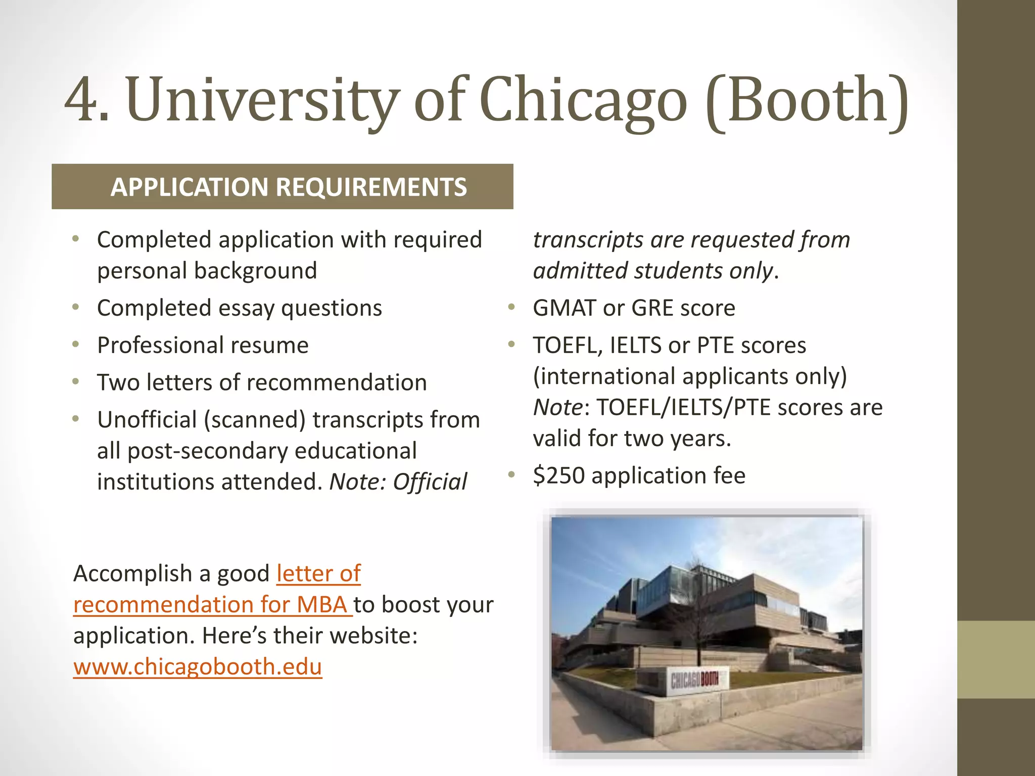 4. University of Chicago (Booth)
• Completed application with required
personal background
• Completed essay questions
• Professional resume
• Two letters of recommendation
• Unofficial (scanned) transcripts from
all post-secondary educational
institutions attended. Note: Official
transcripts are requested from
admitted students only.
• GMAT or GRE score
• TOEFL, IELTS or PTE scores
(international applicants only)
Note: TOEFL/IELTS/PTE scores are
valid for two years.
• $250 application fee
Accomplish a good letter of
recommendation for MBA to boost your
application. Here’s their website:
www.chicagobooth.edu
APPLICATION REQUIREMENTS
 