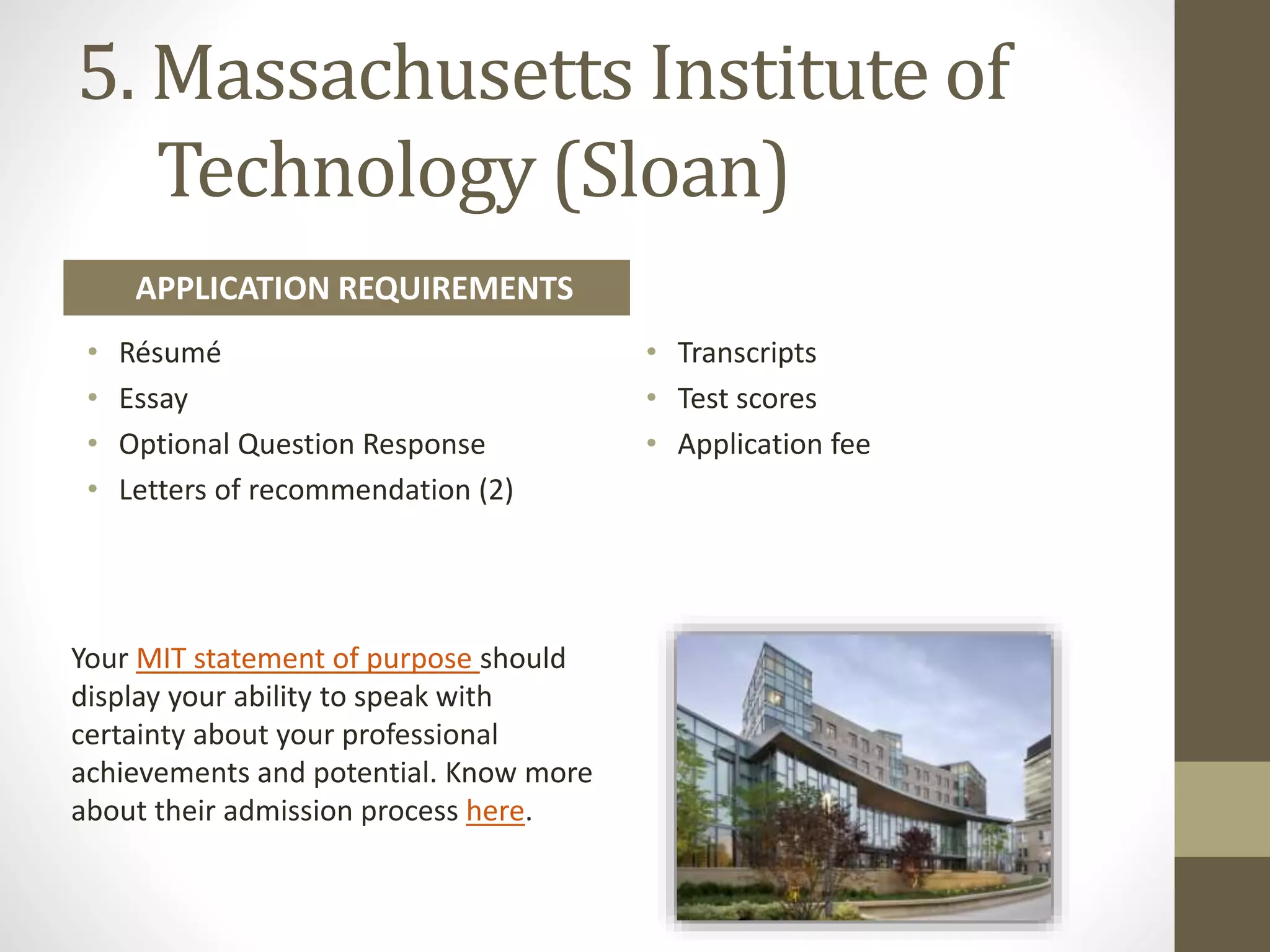 5. Massachusetts Institute of
Technology (Sloan)
Your MIT statement of purpose should
display your ability to speak with
certainty about your professional
achievements and potential. Know more
about their admission process here.
• Résumé
• Essay
• Optional Question Response
• Letters of recommendation (2)
• Transcripts
• Test scores
• Application fee
APPLICATION REQUIREMENTS
 