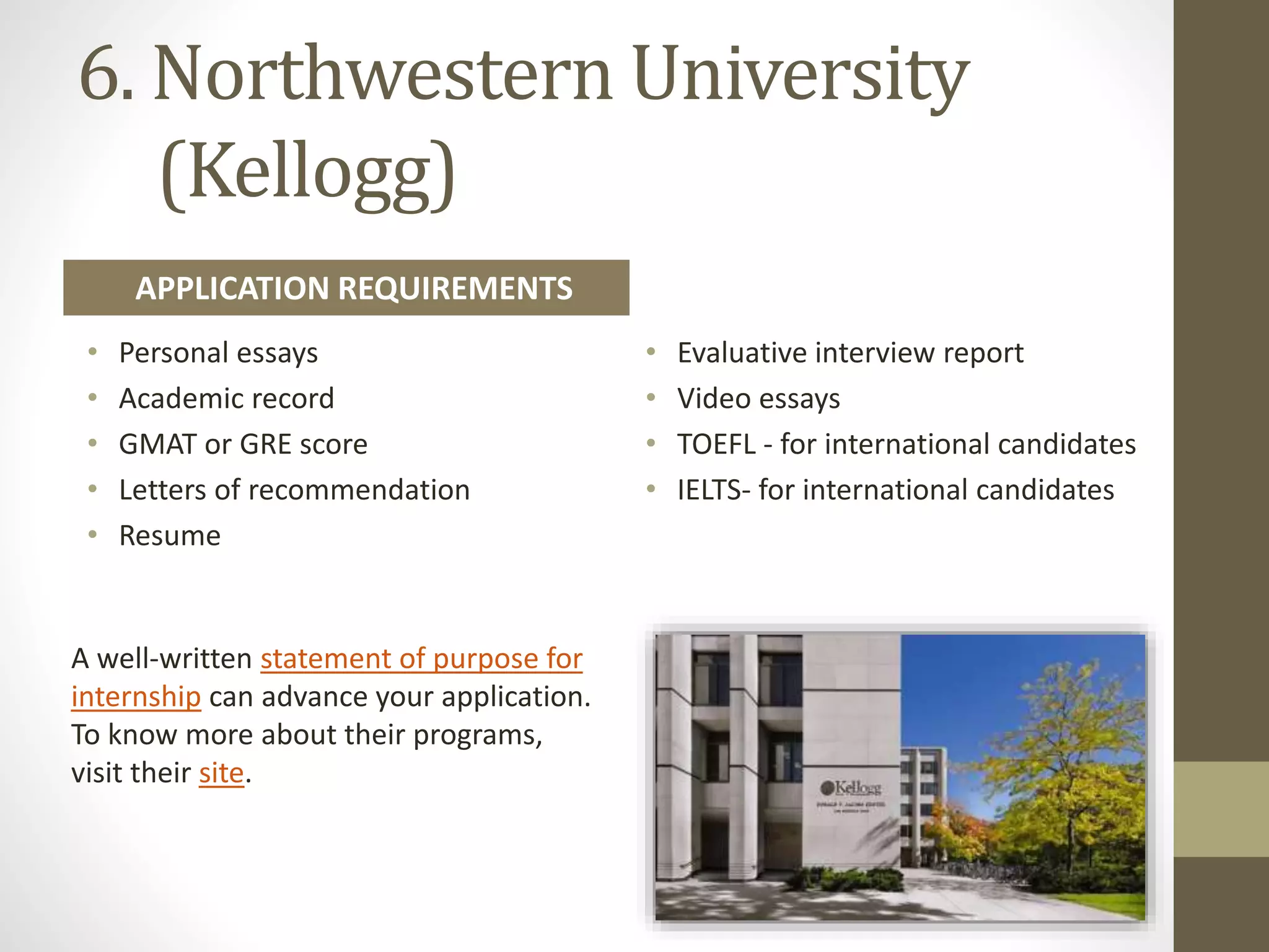 6. Northwestern University
(Kellogg)
A well-written statement of purpose for
internship can advance your application.
To know more about their programs,
visit their site.
• Personal essays
• Academic record
• GMAT or GRE score
• Letters of recommendation
• Resume
• Evaluative interview report
• Video essays
• TOEFL - for international candidates
• IELTS- for international candidates
APPLICATION REQUIREMENTS
 
