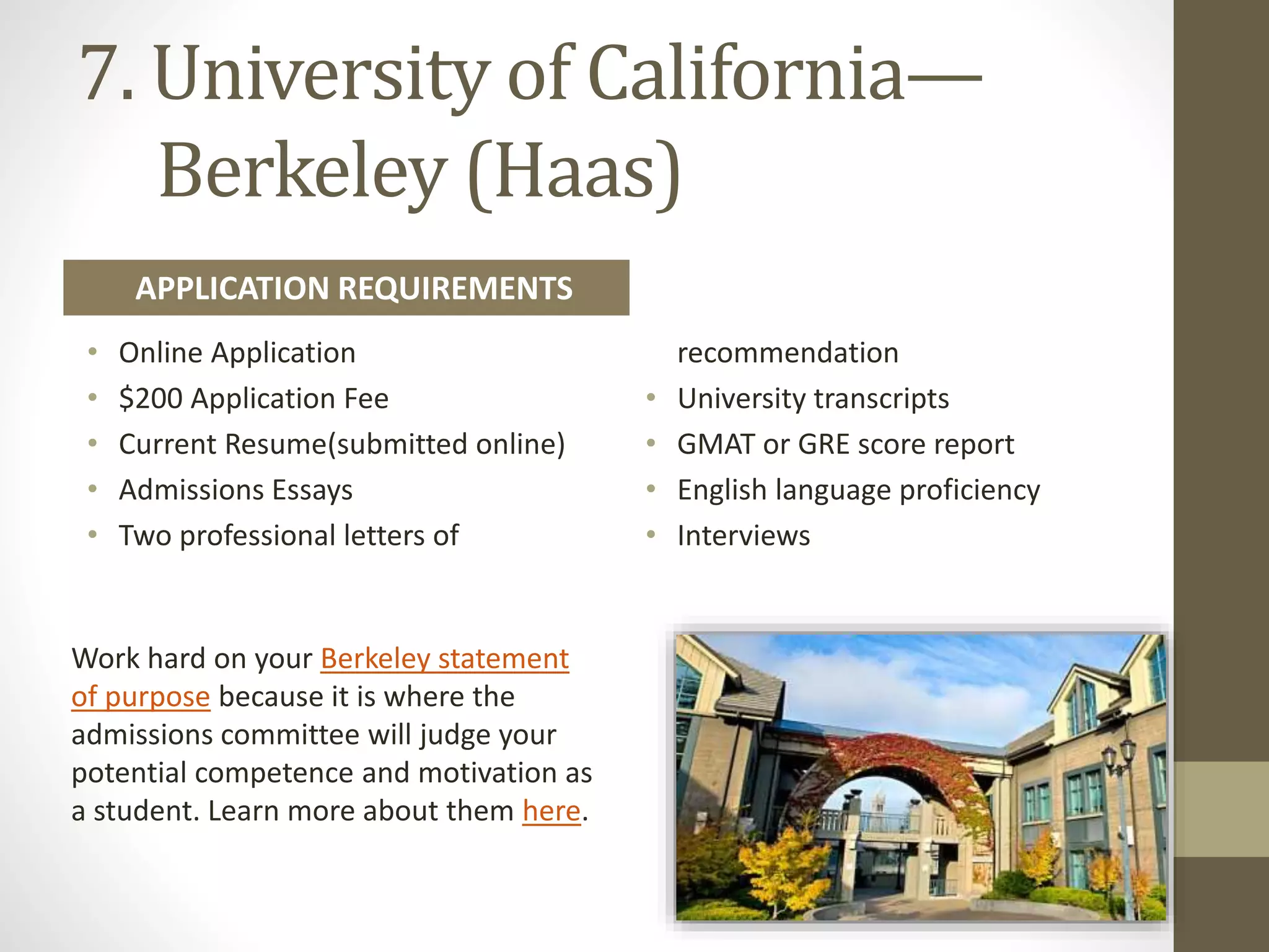 7. University of California—
​Berkeley (Haas)
Work hard on your Berkeley statement
of purpose because it is where the
admissions committee will judge your
potential competence and motivation as
a student. Learn more about them here.
• Online Application
• $200 Application Fee
• Current Resume(submitted online)
• Admissions Essays
• Two professional letters of
recommendation
• University transcripts
• GMAT or GRE score report
• English language proficiency
• Interviews
APPLICATION REQUIREMENTS
 