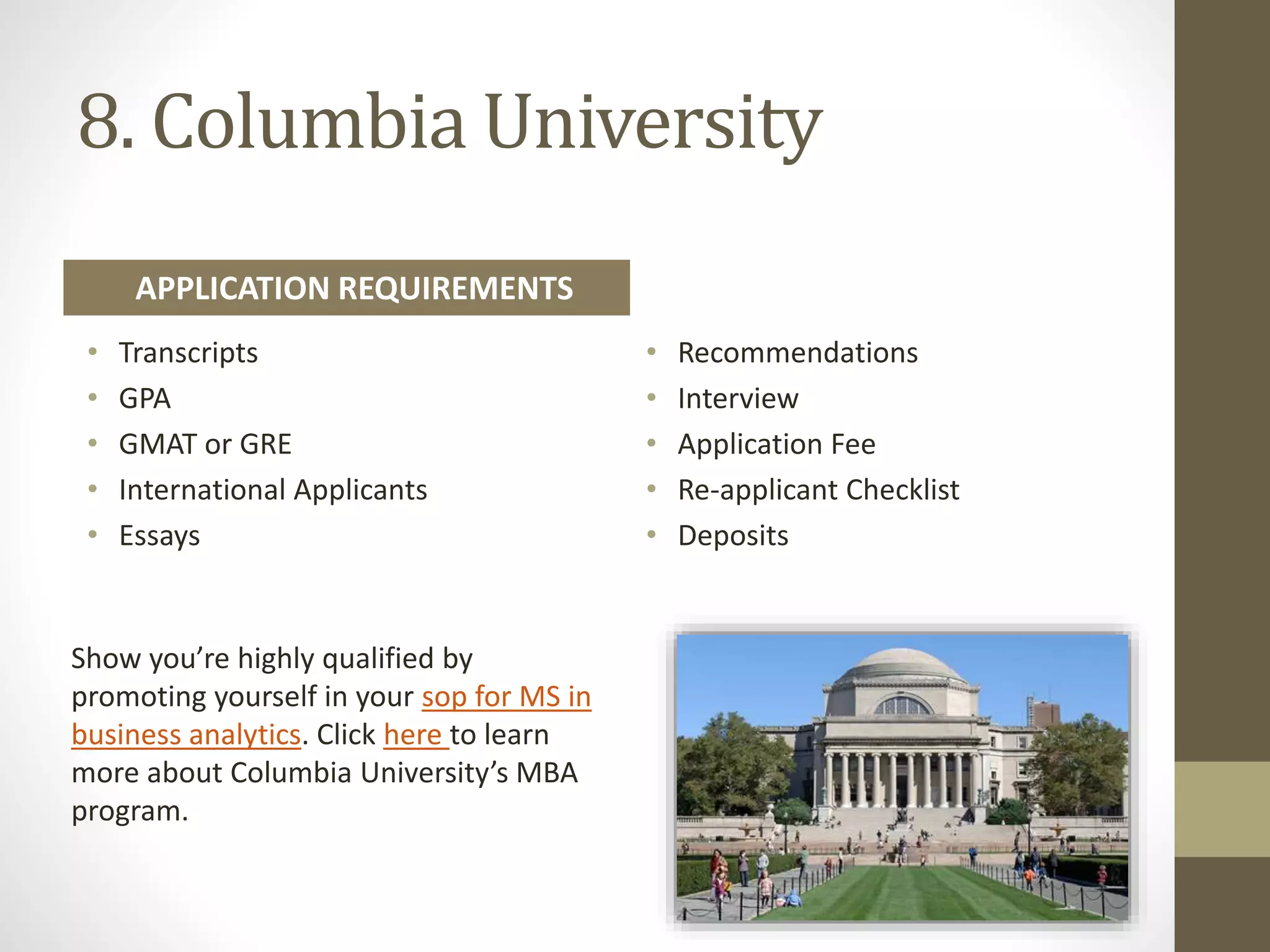 8. Columbia University
Show you’re highly qualified by
promoting yourself in your sop for MS in
business analytics. Click here to learn
more about Columbia University’s MBA
program.
• Transcripts
• GPA
• GMAT or GRE
• International Applicants
• Essays
• Recommendations
• Interview
• Application Fee
• Re-applicant Checklist
• Deposits
APPLICATION REQUIREMENTS
 