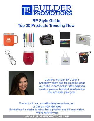 BP Style Guide
Top 20 Products Trending Now
Connect with our BP Custom
Shopper™ team and tell us about what
you’d like to accomplish. We’ll help you
create a piece of branded merchandise
that achieves your goal.
Connect with us: anna@builderpromotions.com
or Call us: 800.388.3565
Sometimes it’s easier to let us find a product that fits your vision.
We’re here for you
WWW.BUILDERPROMOTIONS.COM
 