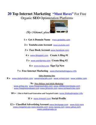 20 Top Internet Marketing “Must Haves” For Free
                Organic SEO Optimization Platforms



                      By Mohamed Fazal

                   1 > Get A Domain Name           www.godaddy.com

                    2 > Youtube.com Account         www.youtube.com

                    3 > Face Book Account www.facebook.com

                     4>    www.blogspot.com      Create A Blog #1

                      5>   www.wordpress.com       Create Blog #2

                          6 > www.twitter.com Sign Up Now

            7 > Free Internet Marketing          www.themarketingguru.info

                            Video Steaming Sites
8>   www.dailymotion.com wwwmetacafe.com www.vimeo.com www.viddler.com

                           9>
                           Press Release And Article Marketing
       www.prlog.org www.freepressindex.com www.1888pressrelease.com
       www.freepressrelease.com www.jkhanok.com www.ezinearticles.com

     10 >   ( This is Paid Lead Generation and Targeted Leads ) www.theleadmaster.info

                        11 >    www.linkedin.com   Social Profile

 12 > Classified Advertising Account www.backpage.com      www.kijiji.com
      www.craigslist.org www.locanto.com www.razzza.com www.yalwa.com
                              www.usedcanada.ca
 