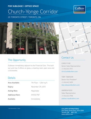 FOR SUBlEASE > OFFICE SPACE


Church-Yonge Corridor
20 TOrONTO STreeT, TOrONTO, ON




                                                                  Contact Us
The Opportunity
                                                                  ChrIS FyvIe
Sublease immediately adjacent to the Financial Core. This built   Senior Sales representative
out suite has 2 offices on glass, a meeting room, open area and   +1 416 643 3713
a kitchenette.                                                    chris.fyvie@colliers.com


                                                                  TOBy TOBIASON
Details
                                                                  Senior vice President*
Area Available:                    7th Floor - 1,264 sq.ft.       +1 416 643 3459
                                                                  toby.tobiason@colliers.com
Expiry:                            November 29, 2013

Asking Rate:                       Negotiable                     ANDrew rOSS
                                                                  Sales representative
Additional Rent:                   $19.50 PSF                     +1 416 643 3758
Available:                         Immediately                    andrew.ross@colliers.com




* Sales representative ** Broker
                                                                  COLLIERS INTERNATIONAL
                                                                  One Queen Street East, Suite 2200
                                                                  Toronto, ON M5C 2Z2
                                                                  www.colliers.com
 