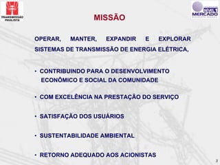 MISSÃO

OPERAR,   MANTER,   EXPANDIR   E    EXPLORAR
SISTEMAS DE TRANSMISSÃO DE ENERGIA ELÉTRICA,


• CONTRIBUINDO PARA O DESENVOLVIMENTO
 ECONÔMICO E SOCIAL DA COMUNIDADE

• COM EXCELÊNCIA NA PRESTAÇÃO DO SERVIÇO


• SATISFAÇÃO DOS USUÁRIOS


• SUSTENTABILIDADE AMBIENTAL


• RETORNO ADEQUADO AOS ACIONISTAS
                                               3
 