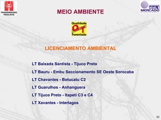 MEIO AMBIENTE




      LICENCIAMENTO AMBIENTAL


LT Baixada Santista - Tijuco Preto

LT Bauru - Embu Seccionamento SE Oeste Sorocaba
LT Chavantes - Botucatu C2
LT Guarulhos - Anhanguera
LT Tijuco Preto - Itapeti C3 e C4
LT Xavantes - Interlagos


                                                  52
 