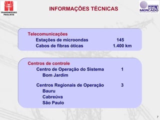 INFORMAÇÕES TÉCNICAS



Telecomunicações
    Estações de microondas           145
    Cabos de fibras óticas         1.400 km


Centros de controle
   Centro de Operação do Sistema      1
      Bom Jardim

   Centros Regionais de Operação      3
     Bauru
     Cabreúva
     São Paulo


                                              7
 