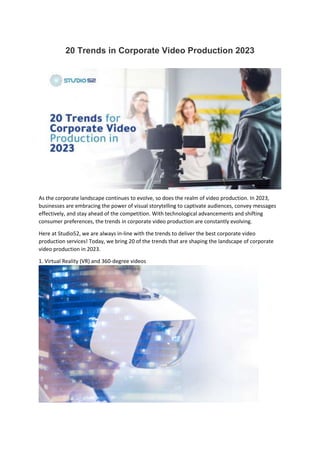 20 Trends in Corporate Video Production 2023
As the corporate landscape continues to evolve, so does the realm of video production. In 2023,
businesses are embracing the power of visual storytelling to captivate audiences, convey messages
effectively, and stay ahead of the competition. With technological advancements and shifting
consumer preferences, the trends in corporate video production are constantly evolving.
Here at Studio52, we are always in-line with the trends to deliver the best corporate video
production services! Today, we bring 20 of the trends that are shaping the landscape of corporate
video production in 2023.
1. Virtual Reality (VR) and 360-degree videos
 