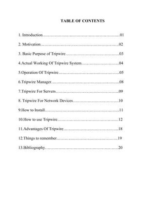 TABLE OF CONTENTS
1. Introduction…………………………………………………01
2. Motivation………………………………………………….02
3. Basic Purpose of Tripwire………………………………….03
4.Actual Working Of Tripwire System……………………….04
5.Operation Of Tripwire………………………………………05
6.Tripwire Manager…………………………………………...08
7.Tripwire For Servers………………………………………..09
8. Tripwire For Network Devices…………………………….10
9.How to Install……………………………………………….11
10.How to use Tripwire………………………………………12
11.Advantages Of Tripwire…………………………………..18
12.Things to remember………………………………………19
13.Bibliography………………………………………………20
 