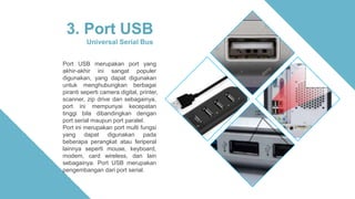 3. Port USB
Universal Serial Bus
Port USB merupakan port yang
akhir-akhir ini sangat populer
digunakan, yang dapat digunakan
untuk menghubungkan berbagai
piranti seperti camera digital, printer,
scanner, zip drive dan sebagainya,
port ini mempunyai kecepatan
tinggi bila dibandingkan dengan
port serial maupun port paralel.
Port ini merupakan port multi fungsi
yang dapat digunakan pada
beberapa perangkat atau feriperal
lainnya seperti mouse, keyboard,
modem, card wireless, dan lain
sebagainya. Port USB merupakan
pengembangan dari port serial.
 