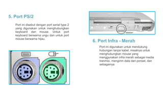 5. Port PS/2
Port ini disebut dengan port serial type 2
yang digunakan untuk menghubungkan
keyboard dan mouse. Untuk port
keyboard berwarna ungu dan untuk port
mouse berwarna hijau.
6. Port Infra - Merah
Port ini digunakan untuk mendukung
hubungan tanpa kabel, misalnya untuk
menghubungkan mouse yang
menggunakan infra merah sebagai media
tranmisi, mengirim data dari ponsel, dan
sebagainya
 