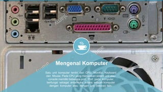 Mengenal Komputer
Satu unit komputer terdiri dari CPU, Monitor, Keyboard
dan Mouse. Pada CPU yang merupakan sistem unit atau
console memiliki beberapa port. Port pada komputer
berfungsi sebagai antarmuka antara sebuah komputer
dengan komputer atau dengan unit (device) lain.
 