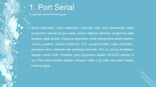 1. Port Serial
Fungsi dan Jenis Port Komputer
Biasa digunakan untuk melakukan transmisi data yang berorientasi pada
pengiriman sebuah bit per waktu, karena sifatnya demikian pengiriman data
berjalan agak lambat, biasanya digunakan untuk mengoneksi piranti seperti :
mouse, joystick, modem eksternal, PLC (programmable Logic controller),
pembaca kartu maknetik dan pembaca barcode. Port ini sering dinyatakan
dengan nama COM. Konektor yang digunakan adalah RS-232C dengan 9
pin. Port serial bekerja dengan mengirim data 1 bit pada satu saat melalui
kabel tunggal.
 