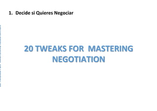 1.  Decide	si	Quieres	Negociar	
	
	
	
	
20	TWEAKS	FOR		MASTERING	NEGOTIATION	
20	TWEAKS	FOR		MASTERING	
NEGOTIATION	
 
