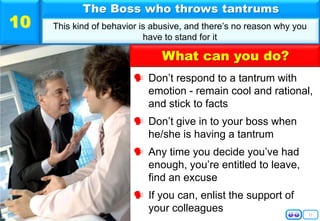 11
 Don’t respond to a tantrum with
emotion - remain cool and rational,
and stick to facts
 Don’t give in to your boss when
he/she is having a tantrum
 Any time you decide you’ve had
enough, you’re entitled to leave,
find an excuse
 If you can, enlist the support of
your colleagues
The Boss who throws tantrums
This kind of behavior is abusive, and there’s no reason why you
have to stand for it
10
What can you do?
 