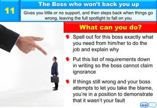 12
 Spell out for this boss exactly what
you need from him/her to do the
job and explain why
 Put this list of requirements down
in writing so the boss cannot claim
ignorance
 If things still wrong and your boss
attempts to let you take the blame,
you’re in a position to demonstrate
that it wasn’t your fault
The Boss who won’t back you up
Gives you little or no support, and then steps back when things go
wrong, leaving the full spotlight to fall on you
11
What can you do?
 