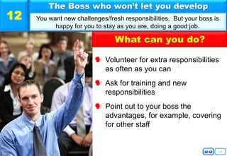 13
 Volunteer for extra responsibilities
as often as you can
 Ask for training and new
responsibilities
 Point out to your boss the
advantages, for example, covering
for other staff
The Boss who won’t let you develop
You want new challenges/fresh responsibilities. But your boss is
happy for you to stay as you are, doing a good job.
12
What can you do?
 