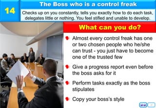 15
 Almost every control freak has one
or two chosen people who he/she
can trust - you just have to become
one of the trusted few
 Give a progress report even before
the boss asks for it
 Perform tasks exactly as the boss
stipulates
 Copy your boss’s style
The Boss who is a control freak
Checks up on you constantly, tells you exactly how to do each task,
delegates little or nothing. You feel stifled and unable to develop.
14
What can you do?
 