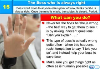 What can you do?
16
 Never tell the boss he/she is wrong
- the best way to get them to see it
is by asking innocent questions:
“Can you explain . . .”
 This type of boss is actually wrong
quite often - when this happens,
resist temptation to say, ‘I told you
so’, and instead help your boss to
save face
 Make sure you get things right as
often as is humanly possible
The Boss who is always right
Boss won’t listen to anyone else’s point of view, thinks he/she is
always right. Once the mind is made, the subject is closed. Period.
15
 