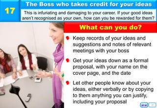 18
 Keep records of your ideas and
suggestions and notes of relevant
meetings with your boss
 Get your ideas down as a formal
proposal, with your name on the
cover page, and the date
 Let other people know about your
ideas, either verbally or by copying
to them anything you can justify,
including your proposal
The Boss who takes credit for your ideas
This is infuriating and damaging to your career. If your good ideas
aren’t recognised as your own, how can you be rewarded for them?
17
What can you do?
 