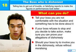 19
 Tell your boss you are not
comfortable with the situation and
something has to be done about it
 If your boss refuses to stop and
you decide to take action, make
sure you can prove your
allegations of dishonesty
 Should your boss try to involve you
in the dishonesty, refuse without
moralising
The Boss who is dishonest
Telling lies to get out of trouble, or falsifying reports to make the
figures or performances look better
18
What can you do?
 