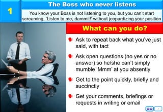 2
 Ask to repeat back what you’ve just
said, with tact
 Ask open questions (no yes or no
answer) so he/she can’t simply
mumble ‘Mmm’ at you absently
 Get to the point quickly, briefly and
succinctly
 Get your comments, briefings or
requests in writing or email
The Boss who never listens
You know your Boss is not listening to you, but you can’t start
screaming, ‘Listen to me, dammit!’ without jeopardizing your position
1
What can you do?
 