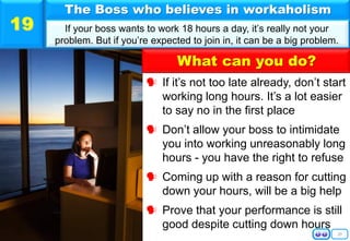 20
 If it’s not too late already, don’t start
working long hours. It’s a lot easier
to say no in the first place
 Don’t allow your boss to intimidate
you into working unreasonably long
hours - you have the right to refuse
 Coming up with a reason for cutting
down your hours, will be a big help
 Prove that your performance is still
good despite cutting down hours
The Boss who believes in workaholism
If your boss wants to work 18 hours a day, it’s really not your
problem. But if you’re expected to join in, it can be a big problem.
19
What can you do?
 