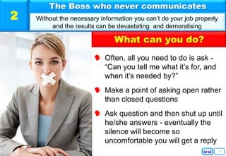 3
 Often, all you need to do is ask -
“Can you tell me what it’s for, and
when it’s needed by?”
 Make a point of asking open rather
than closed questions
 Ask question and then shut up until
he/she answers - eventually the
silence will become so
uncomfortable you will get a reply
The Boss who never communicates
Without the necessary information you can’t do your job properly
and the results can be devastating and demoralising
2
What can you do?
 