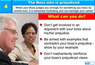 What can you do?
5
 Don’t get involved in an
argument with your boss about
his/her prejudice
 Be armed with examples that
contradict your boss’s prejudice -
show by your example
 Don’t inadvertently reinforce
your boss’s prejudiced views
The Boss who is prejudiced
When your Boss judges you wrongly for something you have no
control over, it is extremely frustrating and can damage your career
4
 