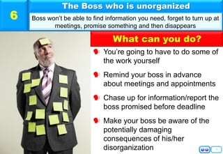 7
 You’re going to have to do some of
the work yourself
 Remind your boss in advance
about meetings and appointments
 Chase up for information/report the
boss promised before deadline
 Make your boss be aware of the
potentially damaging
consequences of his/her
disorganization
The Boss who is unorganized
Boss won’t be able to find information you need, forget to turn up at
meetings, promise something and then disappears
6
What can you do?
 
