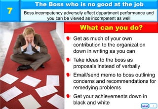 8
 Get as much of your own
contribution to the organization
down in writing as you can
 Take ideas to the boss as
proposals instead of verbally
 Email/send memo to boss outlining
concerns and recommendations for
remedying problems
 Get your achievements down in
black and white
The Boss who is no good at the job
Boss incompetency adversely affect department performance and
you can be viewed as incompetent as well
7
What can you do?
 