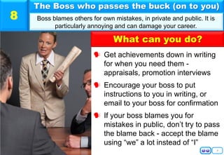 9
 Get achievements down in writing
for when you need them -
appraisals, promotion interviews
 Encourage your boss to put
instructions to you in writing, or
email to your boss for confirmation
 If your boss blames you for
mistakes in public, don’t try to pass
the blame back - accept the blame
using “we” a lot instead of “I”
The Boss who passes the buck (on to you)
Boss blames others for own mistakes, in private and public. It is
particularly annoying and can damage your career.
8
What can you do?
 