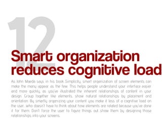 Smart organization
reduces cognitive load
As John Maeda says in his book Simplicity, smart organization of screen elements can
make the many appear as the few. This helps people understand your interface easier
and more quickly, as you've illustrated the inherent relationships of content in your
design. Group together like elements, show natural relationships by placement and
orientation. By smartly organizing your content you make it less of a cognitive load on
the user…who doesn't have to think about how elements are related because you've done
it for them. Don't force the user to figure things out…show them by designing those
relationships into your screens.
 