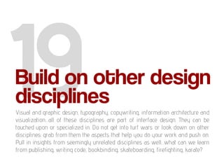Build on other design
disciplines
Visual and graphic design, typography, copywriting, information architecture and
visualization…all of these disciplines are part of interface design. They can be
touched upon or specialized in. Do not get into turf wars or look down on other
disciplines: grab from them the aspects that help you do your work and push on.
Pull in insights from seemingly unrelated disciplines as well…what can we learn
from publishing, writing code, bookbinding, skateboarding, firefighting, karate?
 