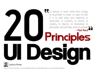 “       To design is much more than simply
                                                                      to assemble, to order, or even to edit;
                                                                      it is to add value and meaning, to
                                                                      illuminate, to simplify, to clarify, to   “
                                                                      modify, to dignify, to dramatize, to
                                                                      persuade, and perhaps even to amuse.
                                                                                                - Paul Rand


                                                                Principles
UI Design
        Joshua Porter
Director of UX at HubSpot, Co-founder @performable, Founder @bokardo & Co-founder @52weeksofux
 