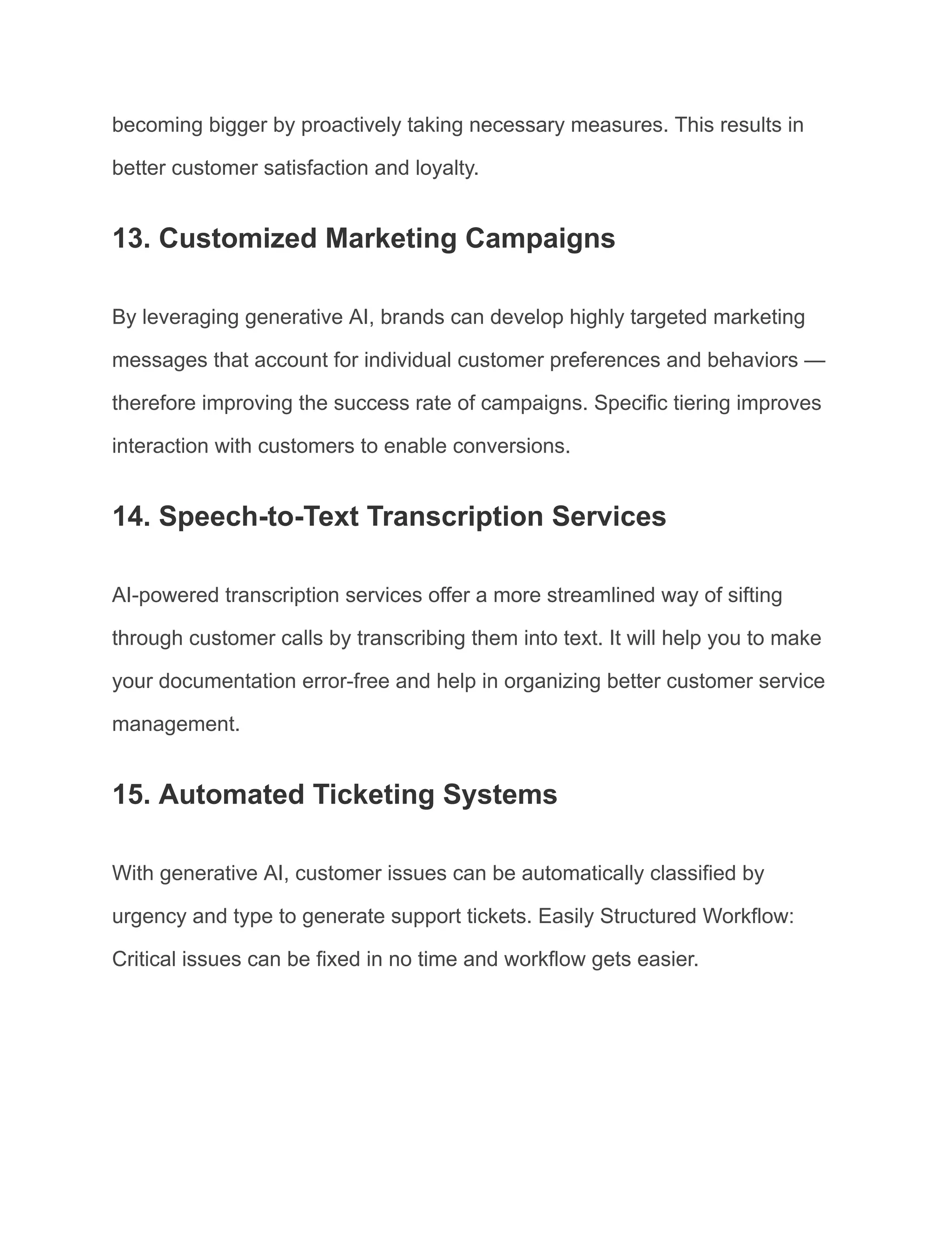becoming bigger by proactively taking necessary measures. This results in
better customer satisfaction and loyalty.
13. Customized Marketing Campaigns
By leveraging generative AI, brands can develop highly targeted marketing
messages that account for individual customer preferences and behaviors —
therefore improving the success rate of campaigns. Specific tiering improves
interaction with customers to enable conversions.
14. Speech-to-Text Transcription Services
AI-powered transcription services offer a more streamlined way of sifting
through customer calls by transcribing them into text. It will help you to make
your documentation error-free and help in organizing better customer service
management.
15. Automated Ticketing Systems
With generative AI, customer issues can be automatically classified by
urgency and type to generate support tickets. Easily Structured Workflow:
Critical issues can be fixed in no time and workflow gets easier.
 