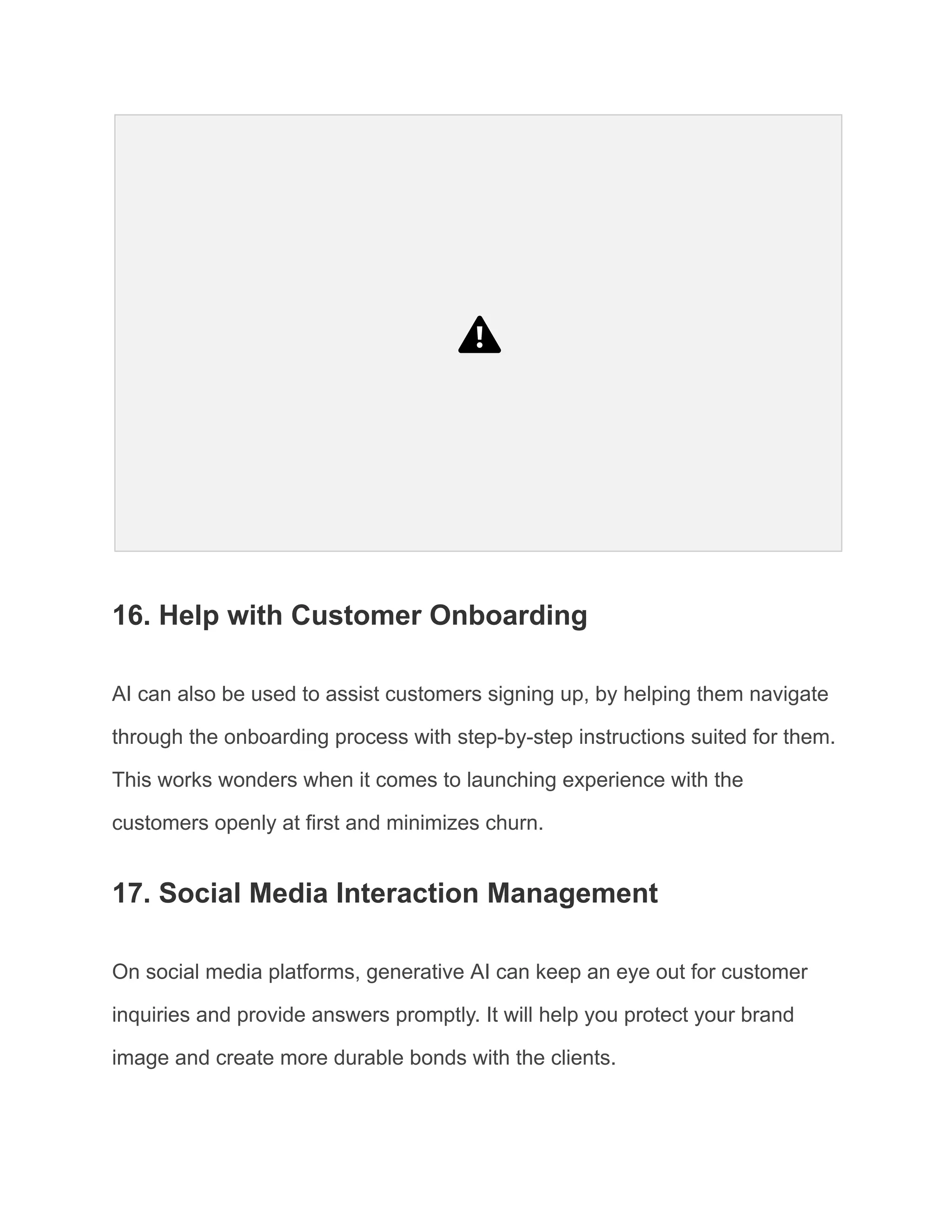 16. Help with Customer Onboarding
AI can also be used to assist customers signing up, by helping them navigate
through the onboarding process with step-by-step instructions suited for them.
This works wonders when it comes to launching experience with the
customers openly at first and minimizes churn.
17. Social Media Interaction Management
On social media platforms, generative AI can keep an eye out for customer
inquiries and provide answers promptly. It will help you protect your brand
image and create more durable bonds with the clients.
 