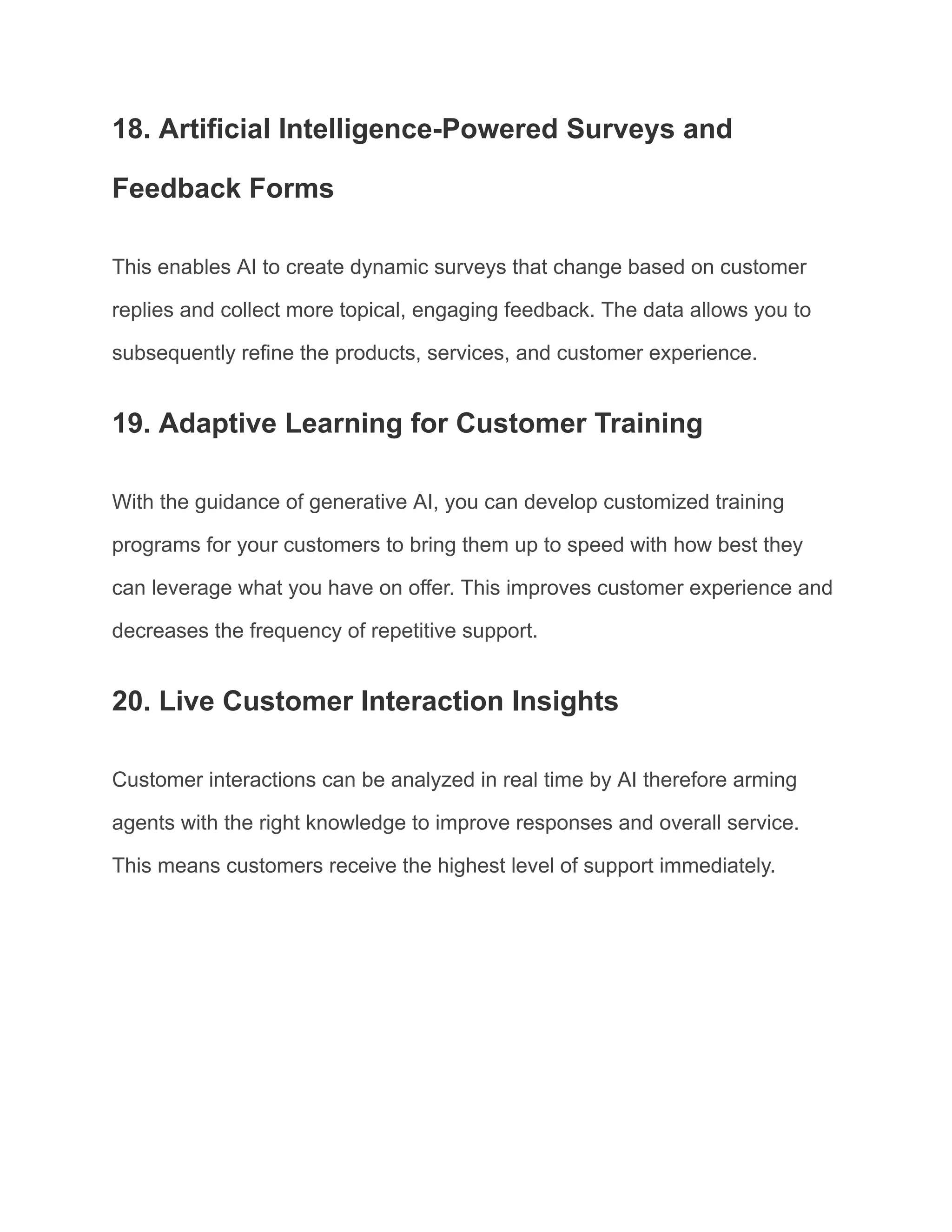 18. Artificial Intelligence-Powered Surveys and
Feedback Forms
This enables AI to create dynamic surveys that change based on customer
replies and collect more topical, engaging feedback. The data allows you to
subsequently refine the products, services, and customer experience.
19. Adaptive Learning for Customer Training
With the guidance of generative AI, you can develop customized training
programs for your customers to bring them up to speed with how best they
can leverage what you have on offer. This improves customer experience and
decreases the frequency of repetitive support.
20. Live Customer Interaction Insights
Customer interactions can be analyzed in real time by AI therefore arming
agents with the right knowledge to improve responses and overall service.
This means customers receive the highest level of support immediately.
 