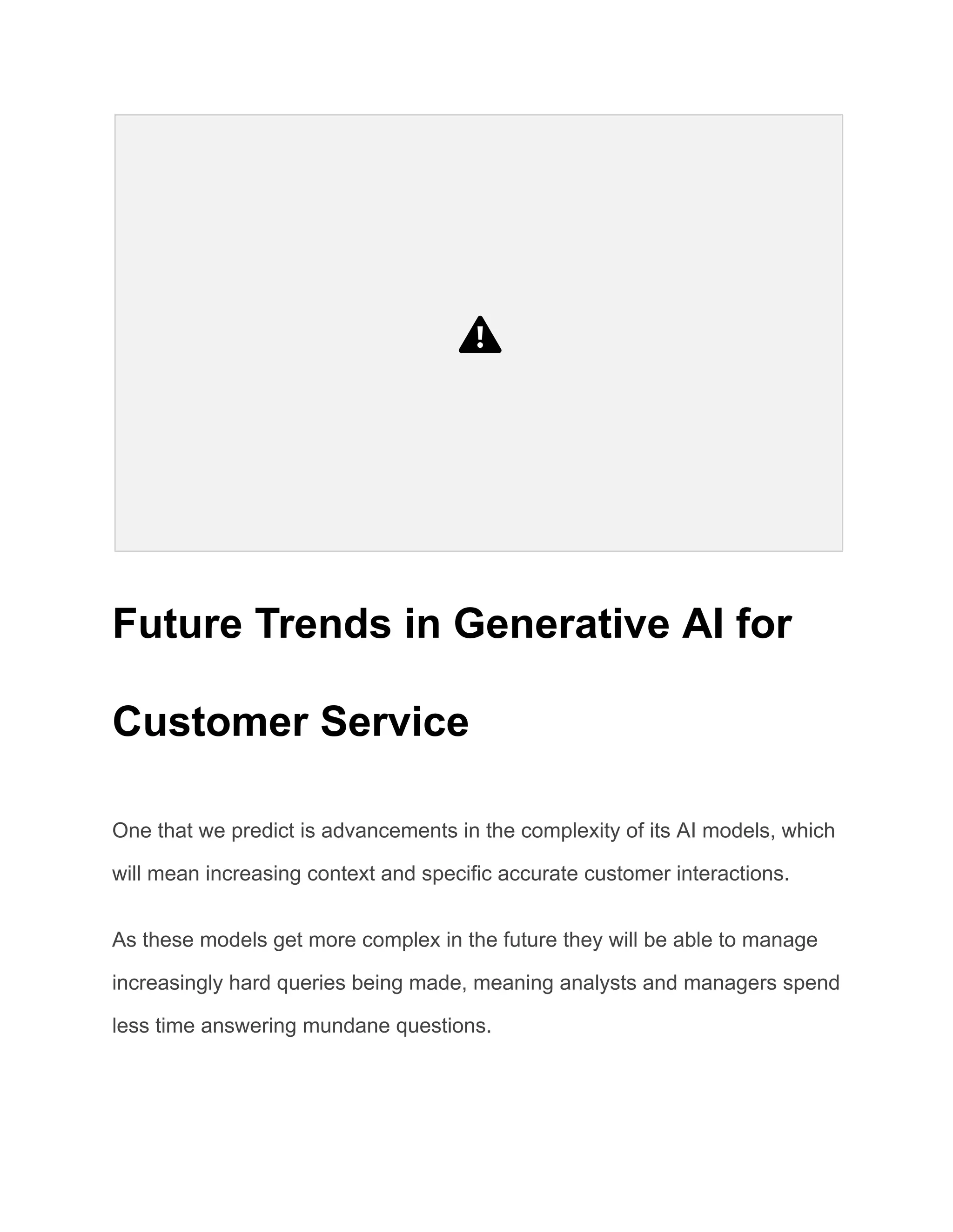 Future Trends in Generative AI for
Customer Service
One that we predict is advancements in the complexity of its AI models, which
will mean increasing context and specific accurate customer interactions.
As these models get more complex in the future they will be able to manage
increasingly hard queries being made, meaning analysts and managers spend
less time answering mundane questions.
 