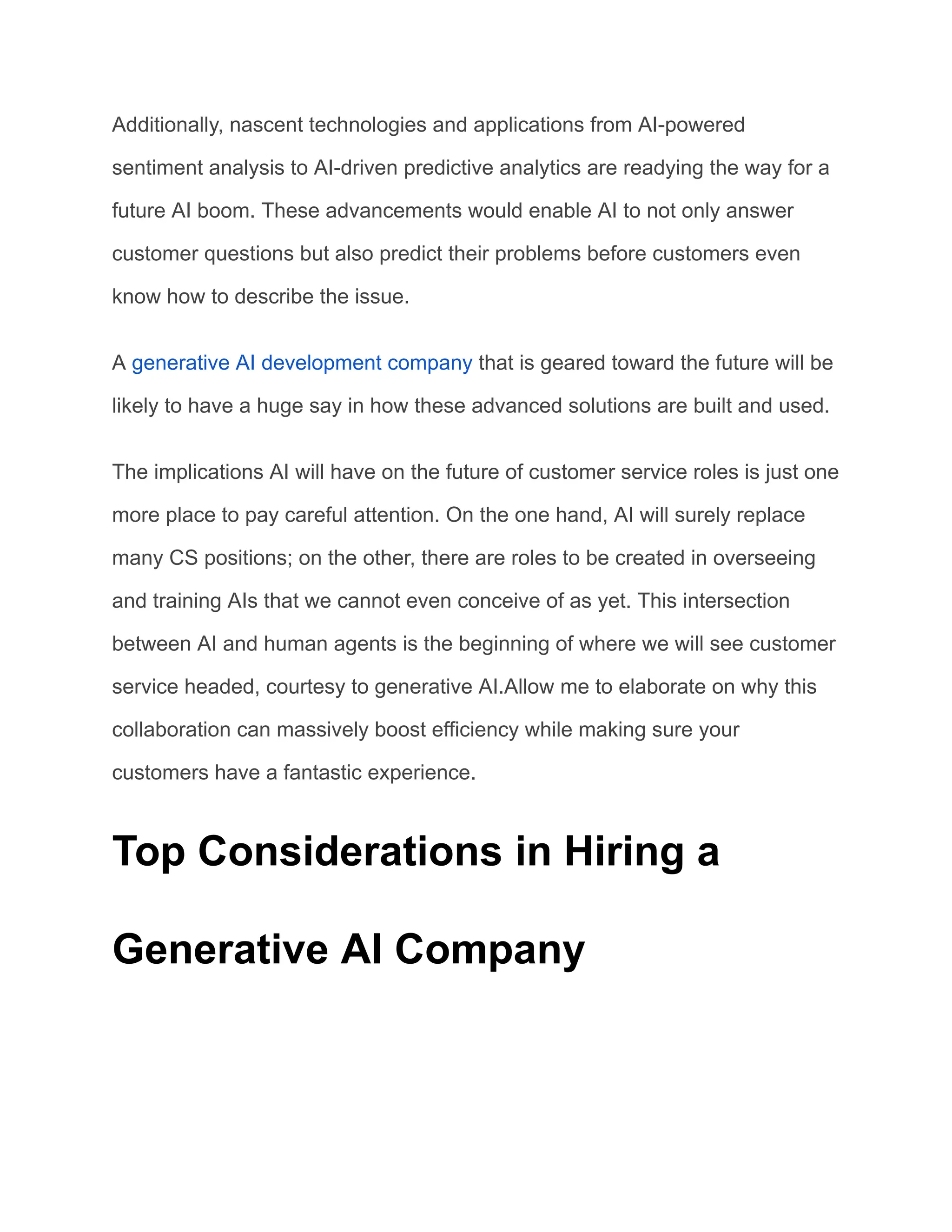 Additionally, nascent technologies and applications from AI-powered
sentiment analysis to AI-driven predictive analytics are readying the way for a
future AI boom. These advancements would enable AI to not only answer
customer questions but also predict their problems before customers even
know how to describe the issue.
A generative AI development company that is geared toward the future will be
likely to have a huge say in how these advanced solutions are built and used.
The implications AI will have on the future of customer service roles is just one
more place to pay careful attention. On the one hand, AI will surely replace
many CS positions; on the other, there are roles to be created in overseeing
and training AIs that we cannot even conceive of as yet. This intersection
between AI and human agents is the beginning of where we will see customer
service headed, courtesy to generative AI.Allow me to elaborate on why this
collaboration can massively boost efficiency while making sure your
customers have a fantastic experience.
Top Considerations in Hiring a
Generative AI Company
 