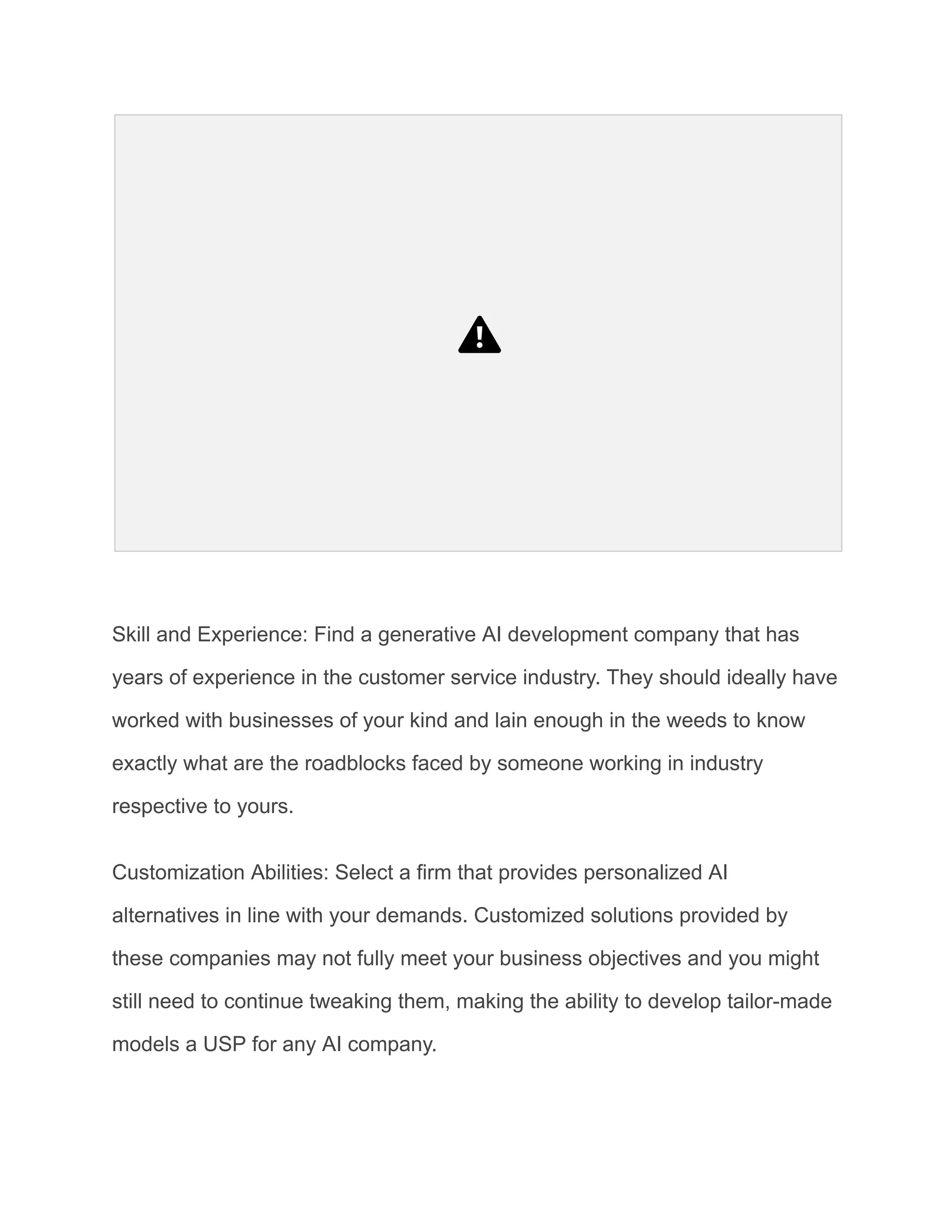 Skill and Experience: Find a generative AI development company that has
years of experience in the customer service industry. They should ideally have
worked with businesses of your kind and lain enough in the weeds to know
exactly what are the roadblocks faced by someone working in industry
respective to yours.
Customization Abilities: Select a firm that provides personalized AI
alternatives in line with your demands. Customized solutions provided by
these companies may not fully meet your business objectives and you might
still need to continue tweaking them, making the ability to develop tailor-made
models a USP for any AI company.
 