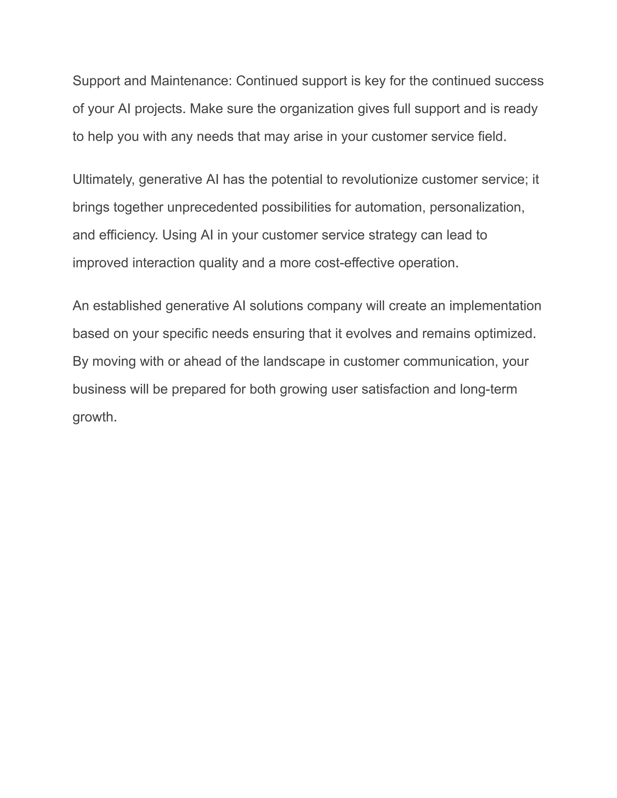 Support and Maintenance: Continued support is key for the continued success
of your AI projects. Make sure the organization gives full support and is ready
to help you with any needs that may arise in your customer service field.
Ultimately, generative AI has the potential to revolutionize customer service; it
brings together unprecedented possibilities for automation, personalization,
and efficiency. Using AI in your customer service strategy can lead to
improved interaction quality and a more cost-effective operation.
An established generative AI solutions company will create an implementation
based on your specific needs ensuring that it evolves and remains optimized.
By moving with or ahead of the landscape in customer communication, your
business will be prepared for both growing user satisfaction and long-term
growth.
 