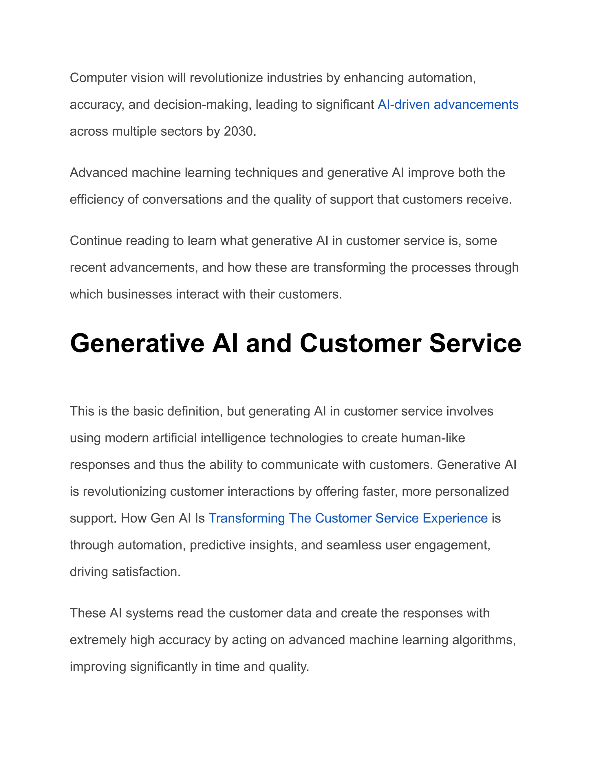 Computer vision will revolutionize industries by enhancing automation,
accuracy, and decision-making, leading to significant AI-driven advancements
across multiple sectors by 2030.
Advanced machine learning techniques and generative AI improve both the
efficiency of conversations and the quality of support that customers receive.
Continue reading to learn what generative AI in customer service is, some
recent advancements, and how these are transforming the processes through
which businesses interact with their customers.
Generative AI and Customer Service
This is the basic definition, but generating AI in customer service involves
using modern artificial intelligence technologies to create human-like
responses and thus the ability to communicate with customers. Generative AI
is revolutionizing customer interactions by offering faster, more personalized
support. How Gen AI Is Transforming The Customer Service Experience is
through automation, predictive insights, and seamless user engagement,
driving satisfaction.
These AI systems read the customer data and create the responses with
extremely high accuracy by acting on advanced machine learning algorithms,
improving significantly in time and quality.
 