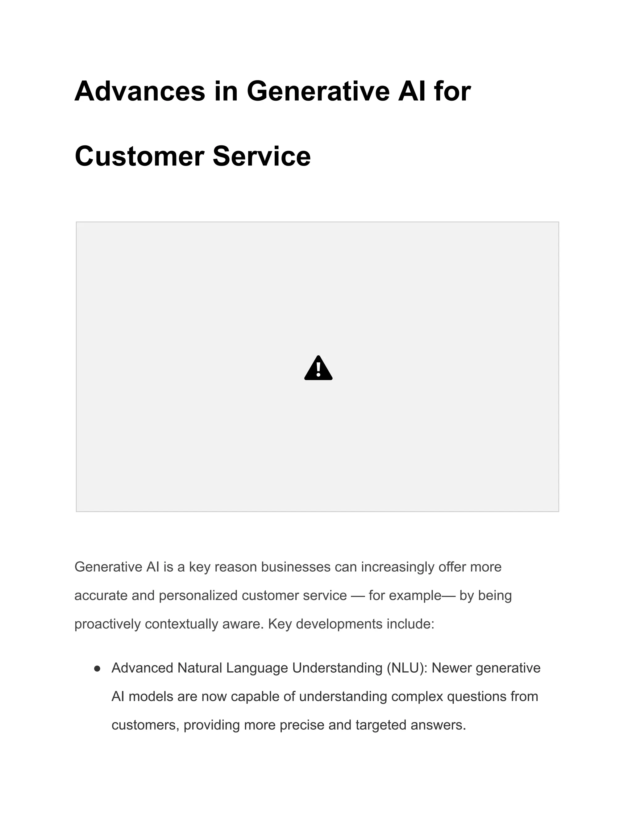 Advances in Generative AI for
Customer Service
Generative AI is a key reason businesses can increasingly offer more
accurate and personalized customer service — for example— by being
proactively contextually aware. Key developments include:
● Advanced Natural Language Understanding (NLU): Newer generative
AI models are now capable of understanding complex questions from
customers, providing more precise and targeted answers.
 