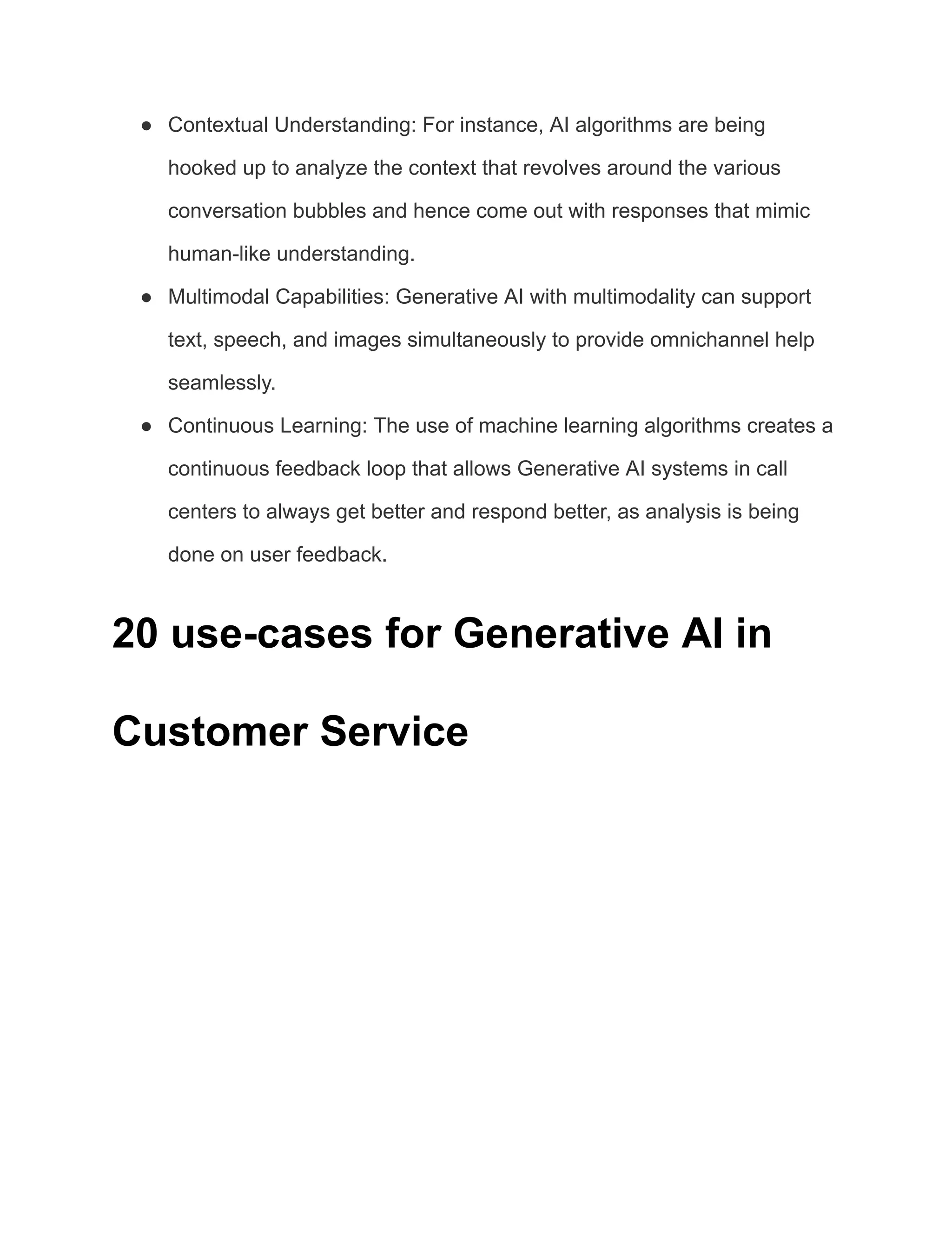 ● Contextual Understanding: For instance, AI algorithms are being
hooked up to analyze the context that revolves around the various
conversation bubbles and hence come out with responses that mimic
human-like understanding.
● Multimodal Capabilities: Generative AI with multimodality can support
text, speech, and images simultaneously to provide omnichannel help
seamlessly.
● Continuous Learning: The use of machine learning algorithms creates a
continuous feedback loop that allows Generative AI systems in call
centers to always get better and respond better, as analysis is being
done on user feedback.
20 use-cases for Generative AI in
Customer Service
 
