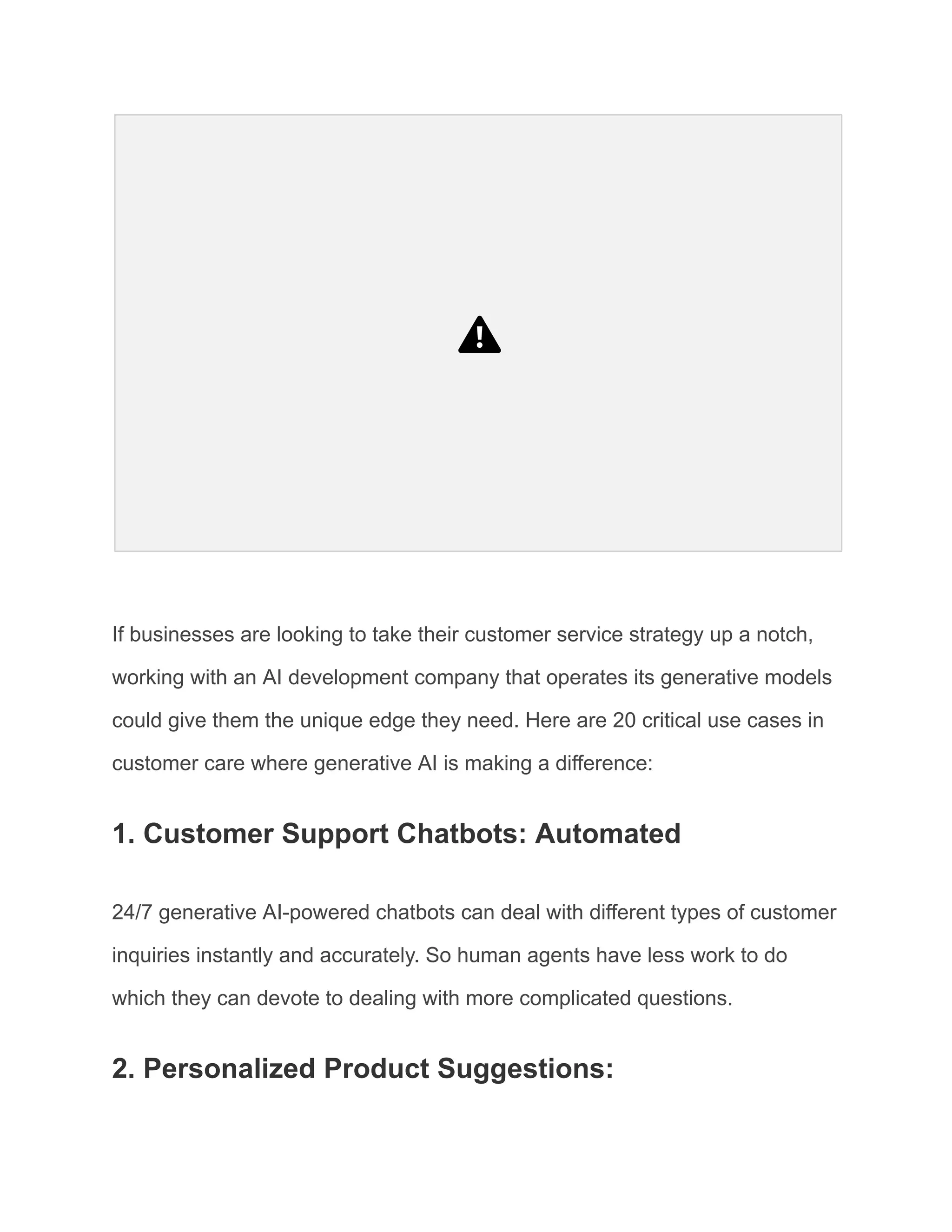 If businesses are looking to take their customer service strategy up a notch,
working with an AI development company that operates its generative models
could give them the unique edge they need. Here are 20 critical use cases in
customer care where generative AI is making a difference:
1. Customer Support Chatbots: Automated
24/7 generative AI-powered chatbots can deal with different types of customer
inquiries instantly and accurately. So human agents have less work to do
which they can devote to dealing with more complicated questions.
2. Personalized Product Suggestions:
 