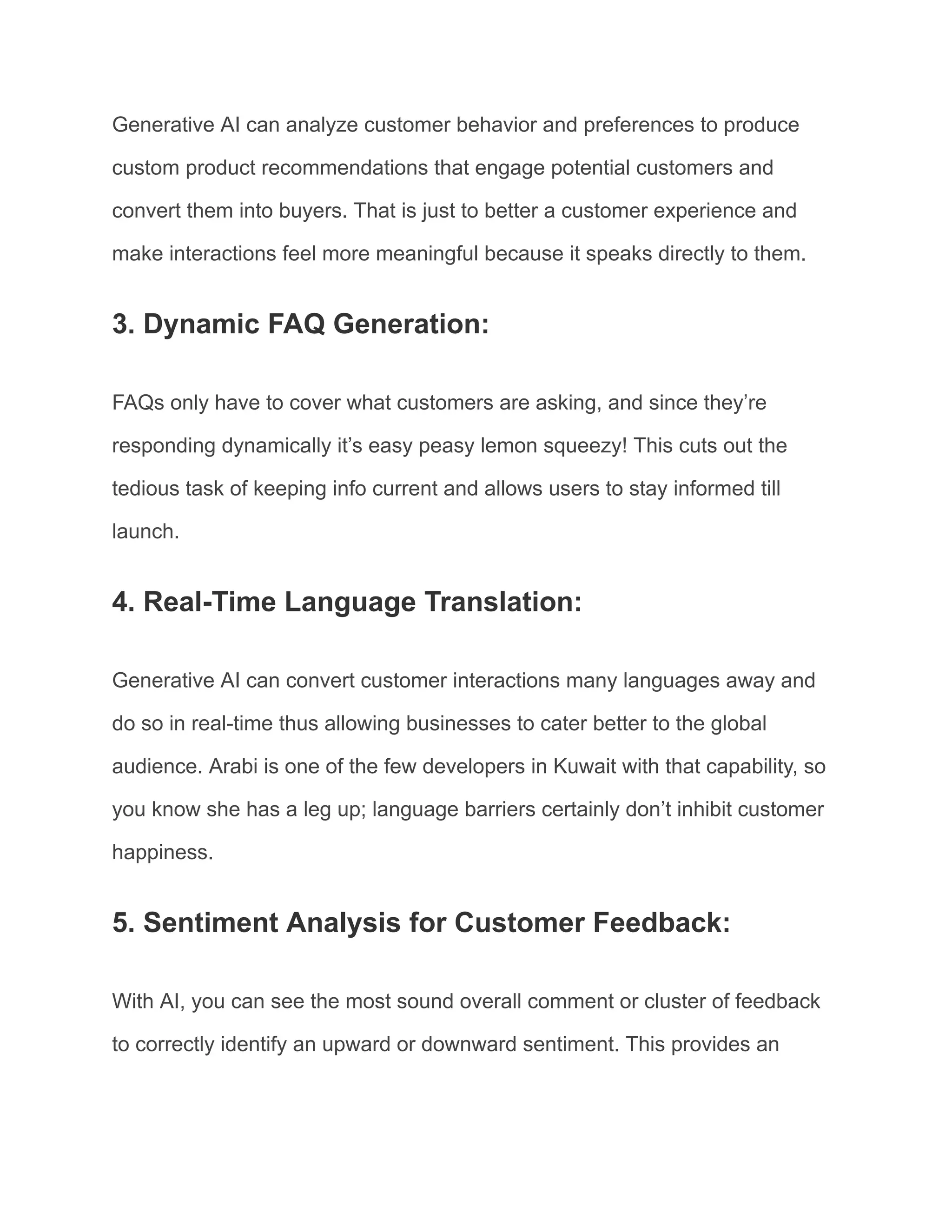 Generative AI can analyze customer behavior and preferences to produce
custom product recommendations that engage potential customers and
convert them into buyers. That is just to better a customer experience and
make interactions feel more meaningful because it speaks directly to them.
3. Dynamic FAQ Generation:
FAQs only have to cover what customers are asking, and since they’re
responding dynamically it’s easy peasy lemon squeezy! This cuts out the
tedious task of keeping info current and allows users to stay informed till
launch.
4. Real-Time Language Translation:
Generative AI can convert customer interactions many languages away and
do so in real-time thus allowing businesses to cater better to the global
audience. Arabi is one of the few developers in Kuwait with that capability, so
you know she has a leg up; language barriers certainly don’t inhibit customer
happiness.
5. Sentiment Analysis for Customer Feedback:
With AI, you can see the most sound overall comment or cluster of feedback
to correctly identify an upward or downward sentiment. This provides an
 