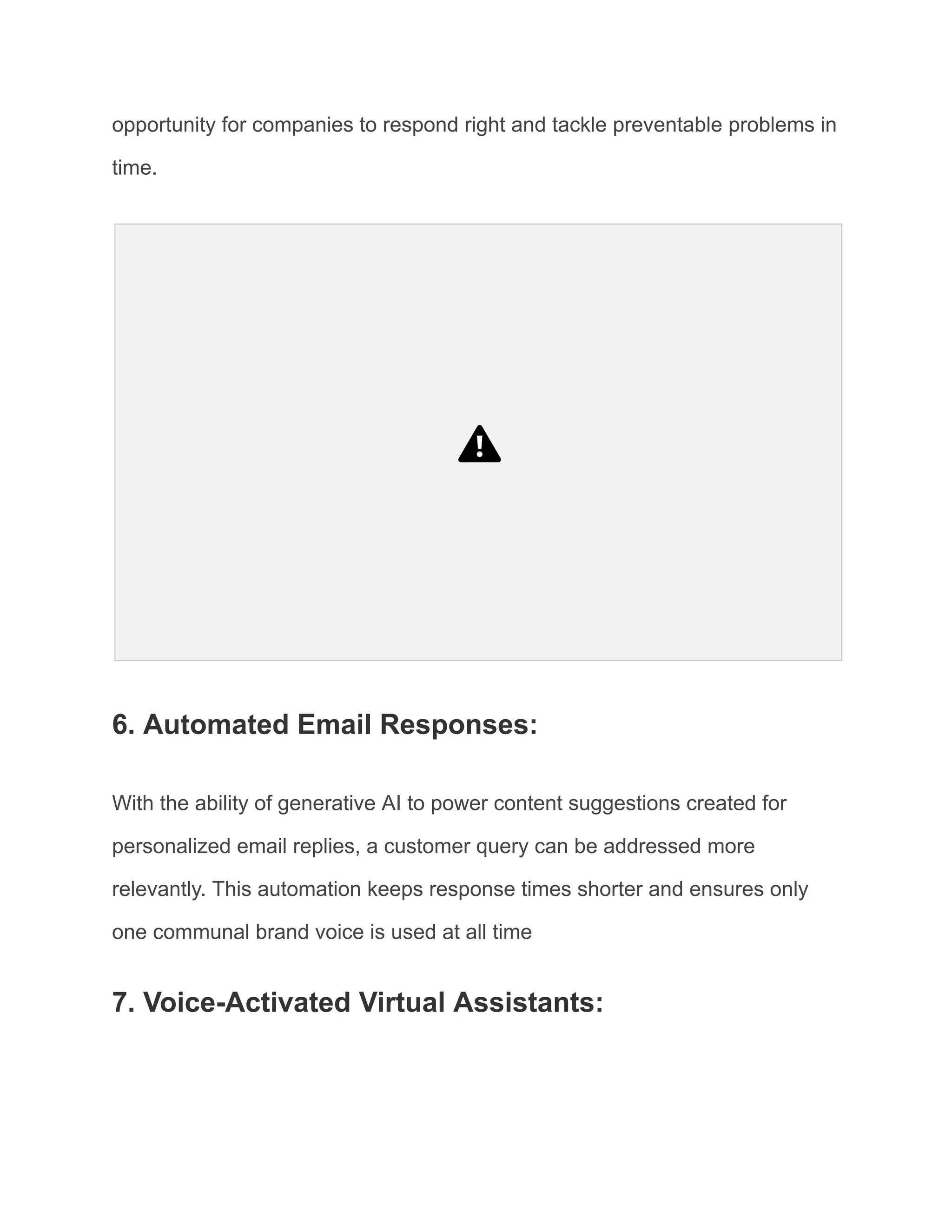 opportunity for companies to respond right and tackle preventable problems in
time.
6. Automated Email Responses:
With the ability of generative AI to power content suggestions created for
personalized email replies, a customer query can be addressed more
relevantly. This automation keeps response times shorter and ensures only
one communal brand voice is used at all time
7. Voice-Activated Virtual Assistants:
 