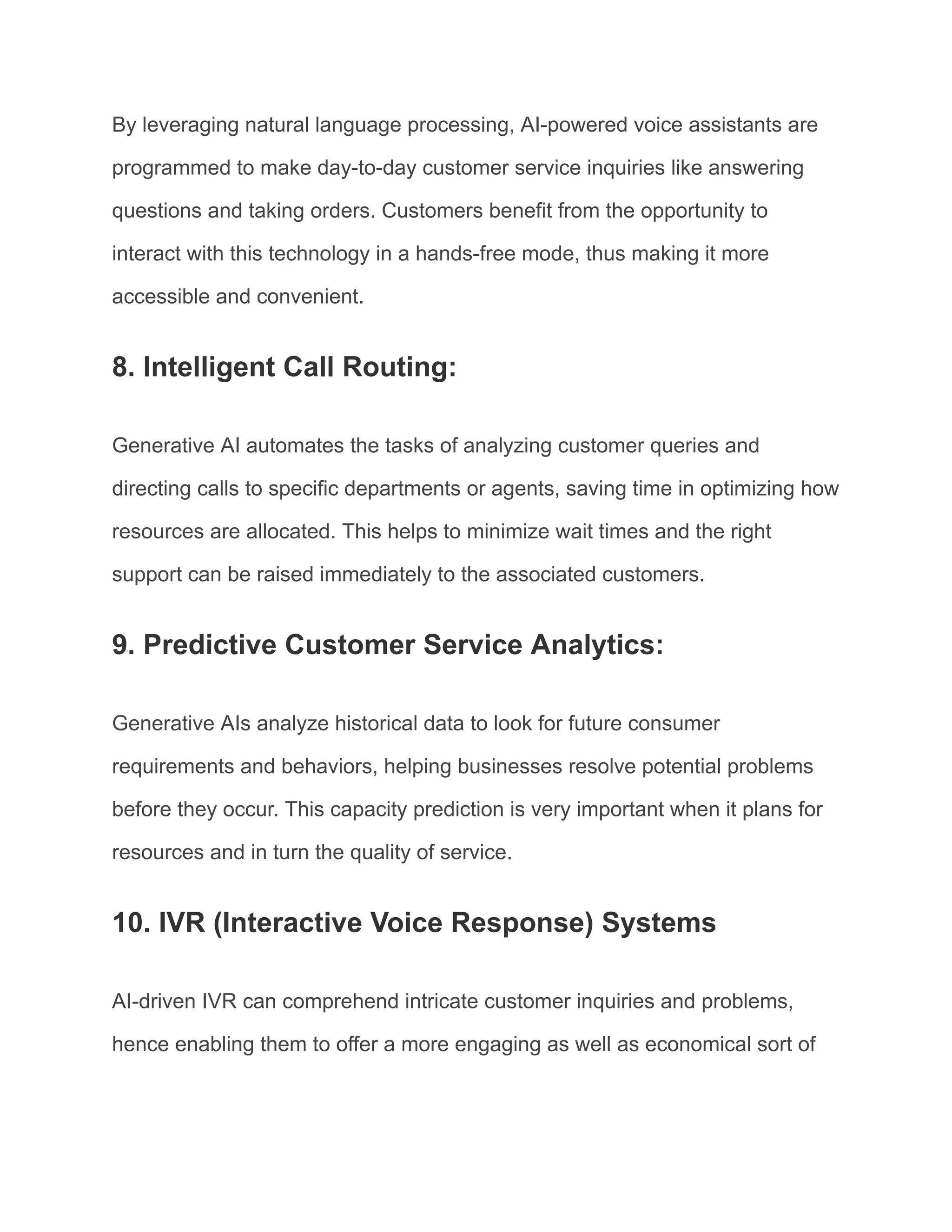 By leveraging natural language processing, AI-powered voice assistants are
programmed to make day-to-day customer service inquiries like answering
questions and taking orders. Customers benefit from the opportunity to
interact with this technology in a hands-free mode, thus making it more
accessible and convenient.
8. Intelligent Call Routing:
Generative AI automates the tasks of analyzing customer queries and
directing calls to specific departments or agents, saving time in optimizing how
resources are allocated. This helps to minimize wait times and the right
support can be raised immediately to the associated customers.
9. Predictive Customer Service Analytics:
Generative AIs analyze historical data to look for future consumer
requirements and behaviors, helping businesses resolve potential problems
before they occur. This capacity prediction is very important when it plans for
resources and in turn the quality of service.
10. IVR (Interactive Voice Response) Systems
AI-driven IVR can comprehend intricate customer inquiries and problems,
hence enabling them to offer a more engaging as well as economical sort of
 